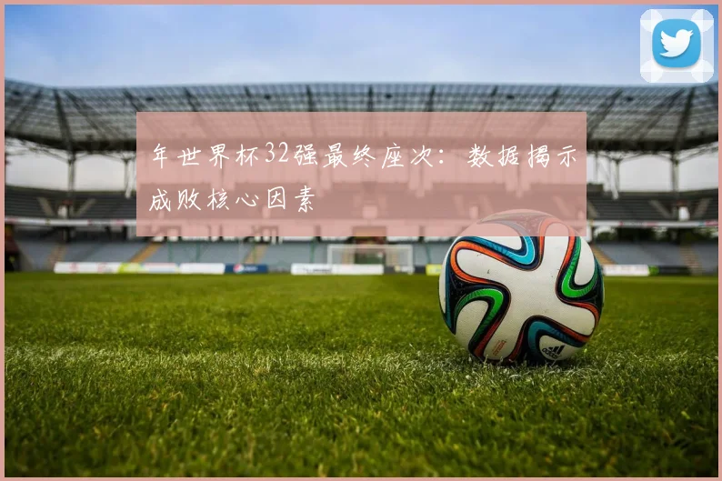 年世界杯32强最终座次:数据揭示成败核心因素