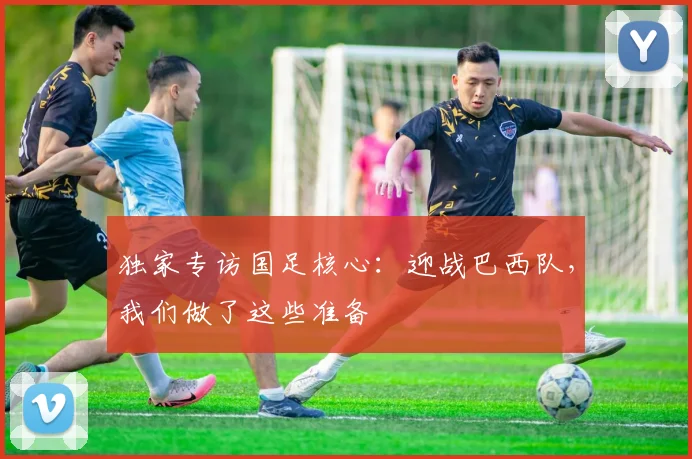 独家专访国足核心：迎战巴西队，我们做了这些准备