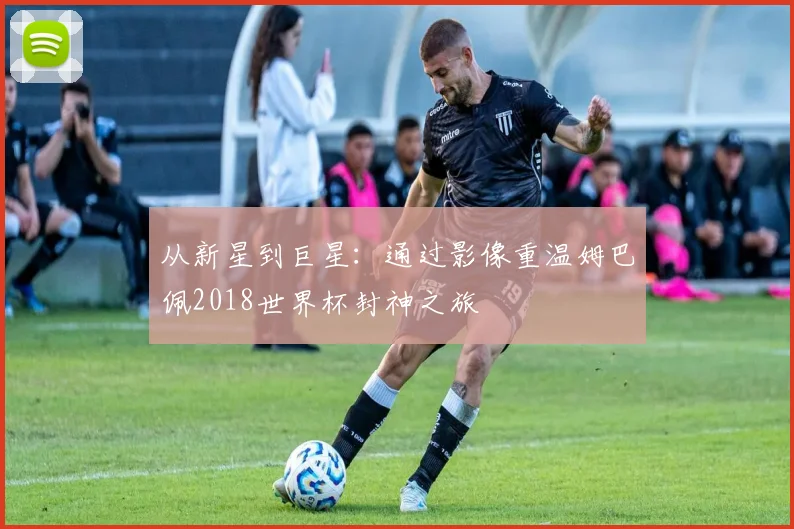 从新星到巨星:通过影像重温姆巴佩2018世界杯封神之旅