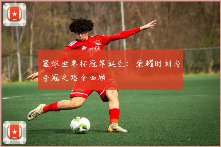 篮球世界杯冠军诞生:荣耀时刻与夺冠之路全回顾