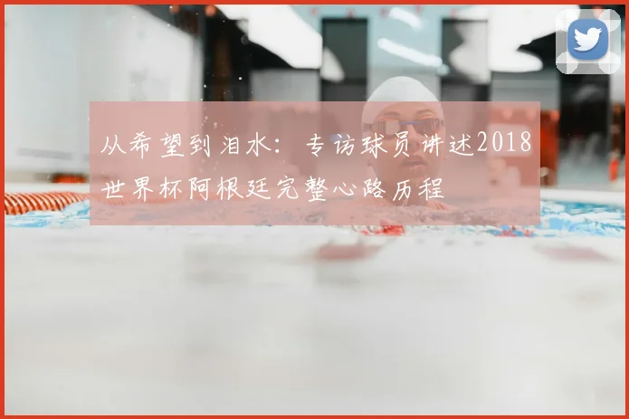 从希望到泪水:专访球员讲述2018世界杯阿根廷完整心路历程