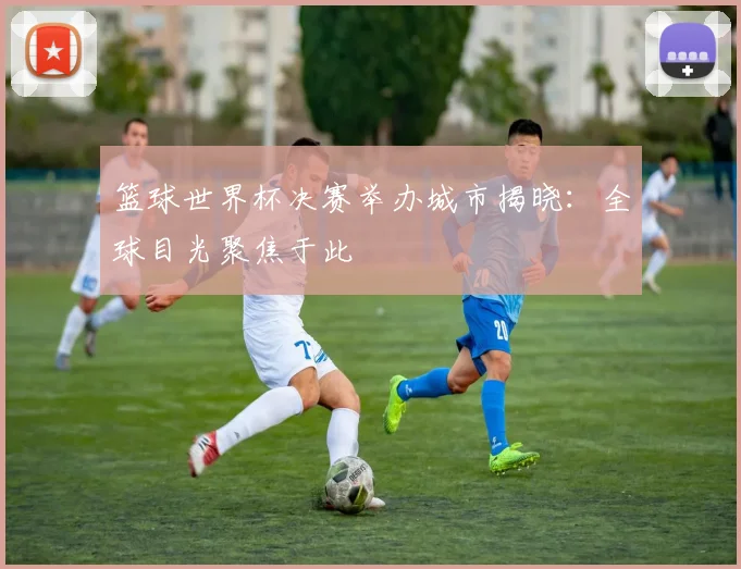 篮球世界杯决赛举办城市揭晓:全球目光聚焦于此