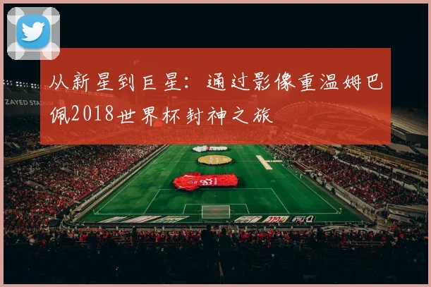 从新星到巨星:通过影像重温姆巴佩2018世界杯封神之旅