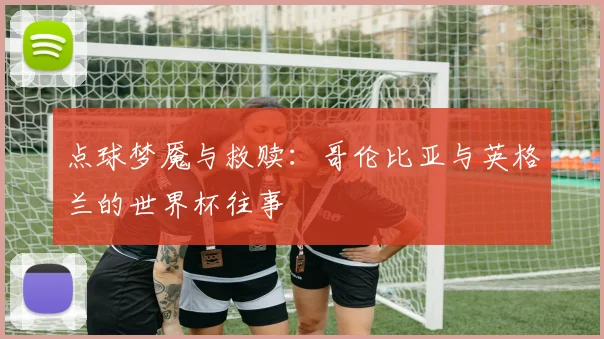 点球梦魇与救赎:哥伦比亚与英格兰的世界杯往事
