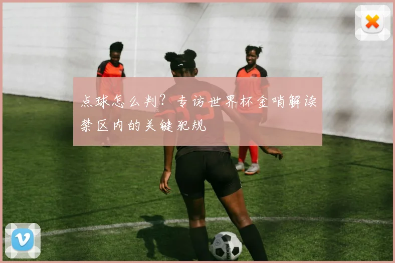 点球怎么判?专访世界杯金哨解读禁区内的关键犯规