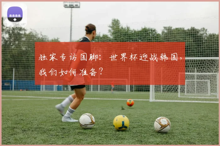 独家专访国脚：世界杯迎战韩国，我们如何准备？