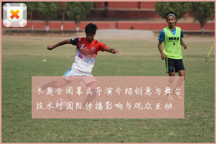 冬奥会闭幕式导演介绍创意与舞台技术对国际传播影响与观众互动
