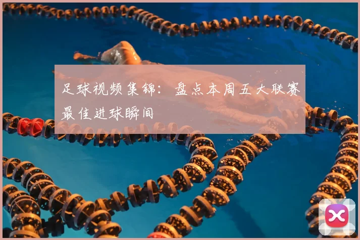 足球视频集锦：盘点本周五大联赛最佳进球瞬间