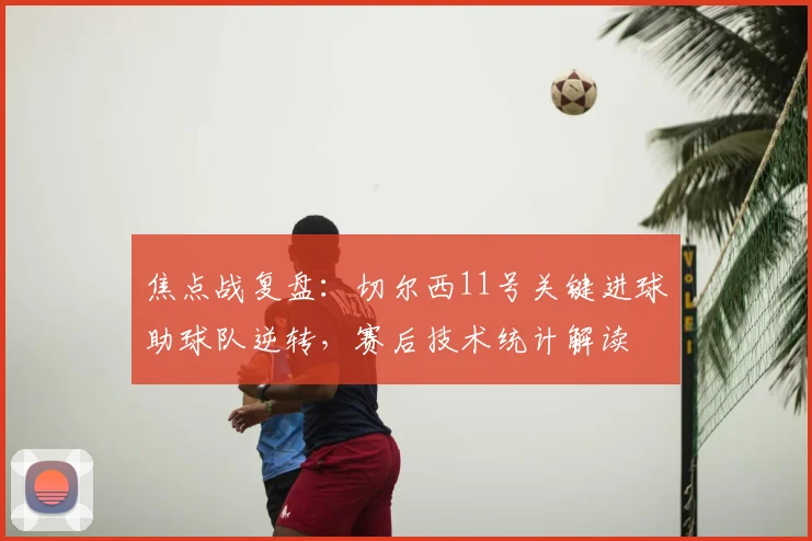 焦点战复盘：切尔西11号关键进球助球队逆转，赛后技术统计解读