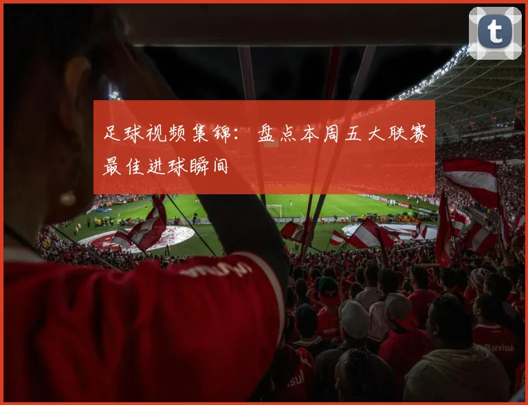 足球视频集锦：盘点本周五大联赛最佳进球瞬间