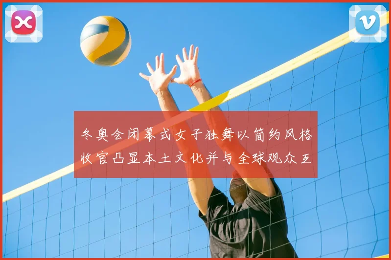 冬奥会闭幕式女子独舞以简约风格收官凸显本土文化并与全球观众互动