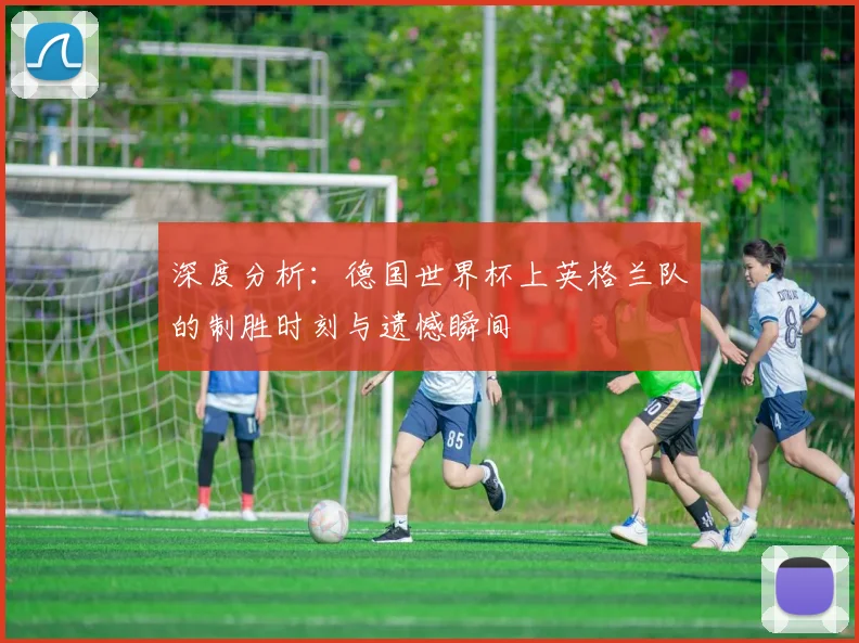 深度分析：德国世界杯上英格兰队的制胜时刻与遗憾瞬间