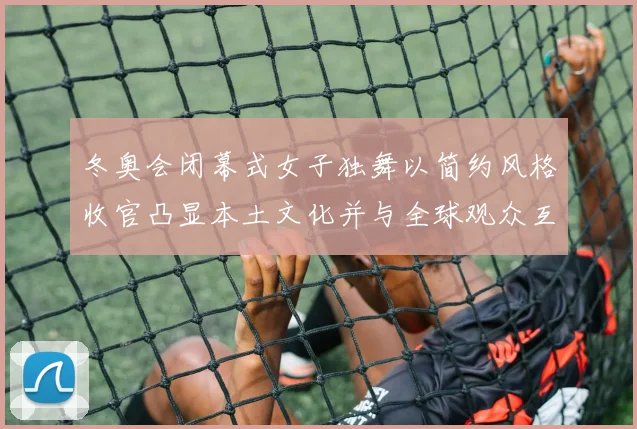 冬奥会闭幕式女子独舞以简约风格收官凸显本土文化并与全球观众互动