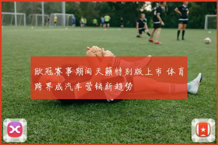 欧冠赛事期间天籁特别版上市 体育跨界成汽车营销新趋势
